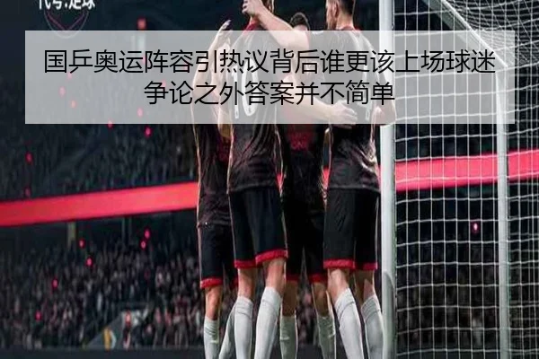 国乒奥运阵容引热议背后谁更该上场球迷争论之外答案并不简单