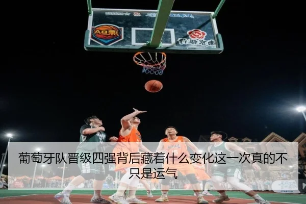 葡萄牙队晋级四强背后藏着什么变化这一次真的不只是运气